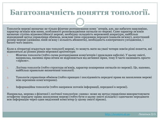 Багатозначність поняття
топології.
Топологія мережі визначає не тільки фізичне розташування комп ‘ ютерів, але, що набагато
важливіше, характер зв'язків між ними, особливості розповсюдження сигналів по мережі. Саме
характер зв'язків визначає ступінь відмовостійкості мережі, необхідну складність мережевий
апаратури, найбільш відповідний метод управління обміном, можливі типи середовищ передачі
(каналів зв'язку), допустимий розмір мережі (довжина ліній зв'язку і кількість абонентів), необхідність
електричного узгодження, і багато чого іншого.
Коли в літературі згадується про топології мережі, то можуть мати на увазі чотири зовсім різні
поняття, які відносяться до різних рівнів мережної архітектури:
1.
Фізична топологія (тобто схема розташування комп'ютерів і прокладки кабелів). У цьому
змісті, наприклад, пасивна зірка нічим не відрізняється від активної зірки, тому її часто
називають просто «зіркою».
2.

Логічна топологія (тобто структура зв'язків, характер поширення сигналів по мережі).
Це, напевно, найбільш правильне визначення топології.

3.

Топологія управління обміном (тобто принцип і послідовність передачі права на захоплення
мережі між окремими комп'ютерами).

4.

Інформаційна топологія (тобто напрямок потоків інформації, переданої в мережі).

Наприклад, мережа з фізичної і логічної топологією «шина» може як метод управління
використовувати естафетну передачу права захоплення мережі (тобто бути в цьому змісті кільцем) і
одночасно передавати всю інформацію через один виділений комп'ютер (у цьому змісті зіркою).

http://leontyev.at.ua

Леонтьєв Д.О.

 