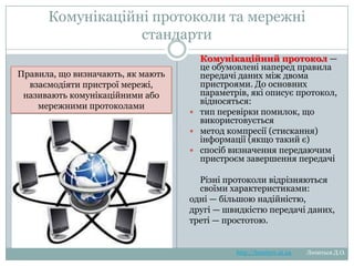 Комунікаційні протоколи та мережні
стандарти





Комунікаційний протокол —
це обумовлені наперед правила
передачі даних між двома
пристроями. До основних
параметрів, які описує
протокол, відносяться:
тип перевірки помилок, що
використовується
метод компресії (стискання)
інформації (якщо такий є)
спосіб визначення передаючим
пристроєм завершення
передачі

Правила, що визначають, як мають
взаємодіяти пристрої
мережі, називають комунікаційними
або мережними протоколами

Різні протоколи відрізняються
своїми характеристиками:
одні — більшою надійністю,
другі — швидкістю передачі даних,
треті — простотою.

http://leontyev.at.ua

Леонтьєв Д.О.

 