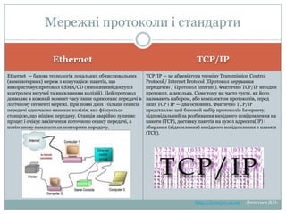 Мережні протоколи і
стандарти
TCP/IP
Ethernet
Ethernet — базова технологія локальних обчислювальних
(комп'ютерних) мереж з комутацією пакетів, що використовує
протокол CSMA/CD (множинний доступ з контролем несучої
та виявленням колізій). Цей протокол дозволяє в кожний
момент часу лише один сеанс передачі в логічному сегменті
мережі. При появі двох і більше сеансів передачі одночасно
виникає колізія, яка фіксується станцією, що ініціює
передачу. Станція аварійно зупиняє процес і очікує
закінчення поточного сеансу передачі, а потім знову
намагається повторити передачу.

TCP/IP — це абревіатура терміну Transmission Control
Protocol / Internet Protocol (Протокол керування передачею /
Протокол Internet). Фактично TCP/IP не один протокол, а
декілька. Саме тому ви часто чуєте, як його називають
набором, або комплектом протоколів, серед яких TCP і IP
— два основних. Фактично TCP/IP представляє цей
базовий набір протоколів Інтернету, відповідальний за
розбивання вихідного повідомлення на пакети
(TCP), доставку пакетів на вузол адресата(IP) і збирання
(відновлення) вихідного повідомлення з пакетів (TCP).

http://leontyev.at.ua

Леонтьєв Д.О.

 