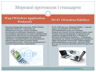 Мережні протоколи і
стандарти
Wap (Wireless Application
Protocol)
Протокол бездротових програм, (WAP, Wireless
Application
Protocol)
технологія,
що
використовується
для
запуску
Інтернетзастосувань на мобільних терміналах. Інтернетзастосування,
призначені
для
такого
використання повинні бути підготовлені в
спеціальному
форматі
і
придатні
для
відпрацювання на мобільних терміналах з
використанням
низькошвидкісних
каналів
передачі даних існуючих мереж стільникового
зв'язку. Технологія підтримується і деякими
українськими операторами.

Wi-Fi (Wireless Fidelity)
Wi-Fi, WiFi (від англ. Wireless Fidelity) — торгова
марка,
що
належить
Wi-Fi
Alliance.
Загальновживана
назва
для
стандарту
бездротового (радіо) зв'язку передачі даних, який
об'єднує декілька протоколів та ґрунтується на
сімействі стандартів IEEE 802.11 (Institute of
Electrical and Electronic Engineers — міжнародна
організація,
що
займається
розробкою
стандартів у сфері електронних технологій).
Найвідомішим і найпоширенішим на сьогодні є
протокол
IEEE
802.11g,
що
визначає
функціонування бездротових мереж.

http://leontyev.at.ua

Леонтьєв Д.О.

 