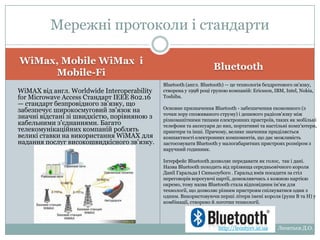 Мережні протоколи і
стандарти
Bluetooth

WiMax, Mobile WiMax і
Mobile-Fi
WiMAX від англ. Worldwide Interoperability
for Microwave Access Стандарт IEEE
802.16 — стандарт безпровідного
зв'язку, що забезпечує широкосмуговий
зв'язок на значні відстані зі
швидкістю, порівняною з кабельними
з'єднаннями. Багато телекомунікаційних
компаній роблять великі ставки на
використання WiMAX для надання послуг
високошвидкісного зв'язку.

Bluetooth (англ. Bluetooth) — це технологія бездротового
зв'язку, створена у 1998 році групою компаній:
Ericsson, IBM, Intel, Nokia, Toshiba.
Основне призначення Bluetooth - забезпечення економного (з
точки зору споживаного струму) і дешевого радіозв'язку між
різноманітними типами електронних пристроїв, таких як
мобільні телефони та аксесуари до них, портативні та
настільні комп'ютери, принтери та інші. Причому, велике
значення приділяється компактності електронних
компонентів, що дає можливість застосовувати Bluetooth у
малогабаритних пристроях розміром з наручний годинник.
Інтерфейс Bluetooth дозволяє передавати як голос, так і
дані.
Назва Bluetooth походить від прізвища середньовічного
короля Данії Гаральда I Синьозубого . Гаральд вмів посадити
за стіл переговорів ворогуючі партії, домовляючись з кожною
партією окремо, тому назва Bluetooth стала відповідним ім'ям
для технології, що дозволяє різним пристроям спілкуватися
один з одним. Використовуючи перші літери імені короля
(руни B та H) у комбінації, створено й логотип технології.

http://leontyev.at.ua

Леонтьєв Д.О.

 