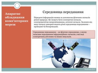 Апаратне обладнання комп'ютерних
мереж
Середовища передавання

Передати інформацію можна за допомогою фізичних сигналів різної природи. Це можуть бути
електричні сигнали, електромагнітне випромінювання, оптичні сигнали. Залежно від виду сигналу
використовують різні середовища передавання – проводові чи безпроводові.

Середовище передавання – це фізичне середовище, у якому можливе передавання інформаційних
сигналів у вигляді електричних,світлових та інших імпульсів.

http://leontyev.at.ua

Леонтьєв Д.О.

 