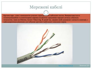 Мережеві кабелі
Кручена пара - один з компонентів сучасних структурованих кабельних систем. Використовується в
телекомунікаційних та комп'ютерних мережах як фізичне середовище передачі сигналу в багатьох
технологіях, таких як Ethernet, Arcnet і Token ring. В даний час, завдяки своїй дешевизні і легкості в монтажі, є
найпоширенішим рішенням для побудови дротових (кабельних) локальних мереж.

http://leontyev.at.ua

Леонтьєв Д.О.

 