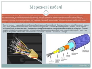 Мережеві кабелі
Оптиковолоконний кабель. У оптоволоконному кабелі цифрові дані розповсюджуються оптичними волокнами у вигляді
модульованих світлових імпульсів. Це відносно захищений спосіб передачі, оскільки при ньому не використовуються електричні
сигнали. Отже, до оптоволоконного кабелю неможливо підключитися, не руйнуючи його, і перехоплювати дані, від чого не
застрахований будь-який кабель, що проводить електричні сигнали. Оптоволоконні лінії призначені для передачі великих обсягів даних
на дуже високих швидкостях, оскільки сигнал в них практично не затухає і не спотворюється.

Оптичне волокно — надзвичайно тонкий скляний циліндр, званий жилою (core). Він покритий шаром скла (оболонкою) з іншим, чим
у жили, коефіцієнтом заломлення. Іноді оптоволокно проводять з пластика. Пластик простіше в монтажі, але він передає світлові
імпульси на менші відстані в порівнянні з скляним оптоволокном. Кожне оптоволокно передає сигнали тільки в одному
напрямі, тому кабель складається з двох волокон з самостійними коннекторами. Одне з них служить для передачі, а інше — для
прийому. Жорсткість кабелю збільшена покриттям з пластика, а міцність — волокнами з кевлара.

http://leontyev.at.ua

Леонтьєв Д.О.

 