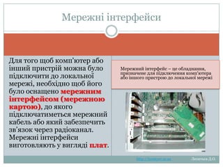 Мережеві інтерфейси
Для того щоб комп'ютер або
інший пристрій можна було
підключити до локальної
мережі, необхідно щоб його
було оснащено мережевим
інтерфейсом (мережевою
картою), до якого
підключатиметься мережний
кабель або який забезпечить
зв‘язок через радіоканал.
Мережні інтерфейси
виготовляють у вигляді плат.

Мережевий інтерфейс – це
обладнання, призначене для підключення
комп'ютера або іншого пристрою до
локальної мережі

http://leontyev.at.ua

Леонтьєв Д.О.

 