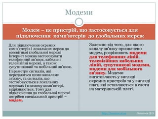 Модеми
Модем – це пристрій, що застосовується для підключення
комп'ютерів до глобальних мереж
Для підключення окремих
комп'ютерів і локальних мереж до
всесвітньої глобальної мережі
Інтернет можна застосовувати
телефонний зв‘язок, кабельні
телевізійні мережі, а також
супутниковий та мобільний зв‘язок.
Параметри сигналів, які
передаються цими каналами
зв'язку, та сигналів, що
застосовуються в локальних
мережах і в самому
комп'ютері, відрізняються. Тому
для підключення до глобальної
мережі потрібен спеціальний
пристрій – модем.

Залежно від того, для якого
каналу зв'язку призначено
модем, розрізняють модеми
для телефонних
ліній, телевізійних
кабельних
ліній, супутникові
модеми, модеми для
мобільного зв'язку.
Модеми виготовляють у
вигляді окремих пристроїв
та у вигляді плат, які
вставляються в слоти на
материнській платі.

http://leontyev.at.ua

Леонтьєв Д.О.

 