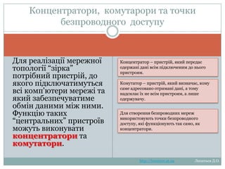 Концентратори, комутарори та
точки безпроводного доступу
Для реалізації мережної
топології ―зірка‖ потрібний
пристрій, до якого
підключатимуться всі
комп'ютери мережі та який
забезпечуватиме обмін
даними між ними. Функцію
таких ―центральних‖
пристроїв можуть
виконувати концентратори
та комутатори.

Концентратор – пристрій, який передає
одержані дані всім підключеним до нього
пристроям.
Комутатор – пристрій, який визначає, кому
саме адресовано отримані дані, а тому
надсилає їх не всім пристроям, а лише
одержувачу.
Для створення безпроводних мереж
використовують точки безпроводного
доступу, які функціонують так само, як
концентратори.

http://leontyev.at.ua

Леонтьєв Д.О.

 