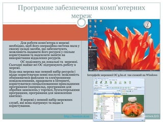 Програмне забезпечення
комп'ютерних мереж
Для роботи комп'ютера в мережі
необхідно, щоб його операційна система
мала у своєму складі засоби, що
забезпечують можливість надавати його
ресурси у спільне користування та
надсилати запити на використання
віддалених ресурсів.
ОС поділяють на локальні та мережні.
Сьогодні майже всі ОС підтримують
роботу в мережі.
Будь-яка мережа має певний набір
ресурсів і надає користувачам певні
послуги:
можливість
обмінюватися
файлами
та
електронними
повідомленнями,
працювати
в
Інтернеті,
користуватися
спеціалізованими
прикладними
програмами (наприклад, програмами для
обробки
замовлень
у
торгівлі,
бухгалтерськими
програмами,
програмами
для
замовлення квитків).
В мережі є певний набір мережних
служб, які вона підтримує та надає в
користування.

Інтерфейс мережної ОС g.ho.st так схожий на Windows

http://leontyev.at.ua

Леонтьєв Д.О.

 