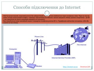 Способи підключення до
Internet
Dial-Up (комутований, сеансовий доступ) Це найпростіший спосіб. Зв'язок відбувається через телефонну лінію. Через це під час сеансу зв'язку
недоступний телефон, і навпаки; підключення нестабільне, низька швидкість обміну даними (теоретично - 56 КБ / сек, практично до такого
показника швидкість не доходить).
Вам знадобляться лише звичайний модем і стандартна телефонна розетка RJ-11. Тарифікація найчастіше погодинна, тобто Ви платите за
час зв'язку.

http://leontyev.at.ua

Леонтьєв Д.О.

 