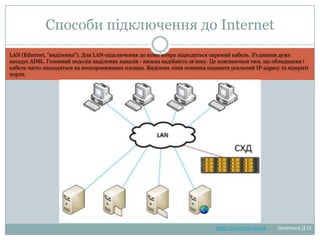 Способи підключення до
Internet
LAN (Ethernet, "виділенка"). Для LAN-підключення до комп'ютера підводиться окремий кабель. З'єднання дуже нагадує
ADSL. Головний недолік виділених каналів - низька надійність зв'язку. Це пояснюється тим, що обладнання і кабель
часто знаходяться на неохоронюваних площах. Виділена лінія повинна надавати реальний IP-адресу та відкриті порти.

http://leontyev.at.ua

Леонтьєв Д.О.

 