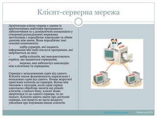 Клієнт-серверна мережа
Архітектура клієнт-сервер є одним із
архітектурних
шаблонів
програмного
забезпечення та є домінуючою концепцією у
створенні
розподілених
мережних
застосувань і передбачає взаємодію та
обмін даними між ними. Вона передбачає
такі основні компоненти:
 набір серверів, які надають інформацію
або
інші
послуги
програмам,
які
звертаються до них;
 набір
клієнтів,
які
використовують
сервіси, що надаються серверами;
 мережа, яка забезпечує взаємодію між
клієнтами та серверами.
Сервери є незалежними один від одного.
Клієнти також функціонують паралельно і
незалежно один від одного. Немає жорсткої
прив'язки клієнтів до серверів. Більш ніж
типовою є ситуація, коли один сервер
одночасно обробляє запити від різних
клієнтів; з іншого боку, клієнт може
звертатися то до одного сервера, то до
іншого. Клієнти мають знати про доступні
сервери, але можуть не мати жодного
уявлення про існування інших клієнтів.

http://leontyev.at.ua

Леонтьєв Д.О.

 