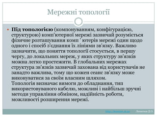 Мережні топології
Під
топологією (компонуванням, конфігурацією, структурою)
комп'ютерної мережі зазвичай розуміється фізичне
розташування комп ‘ ютерів мережі один щодо одного і
спосіб з'єднання їх лініями зв'язку. Важливо зазначити, що
поняття топології стосується, в першу чергу, до локальних
мереж, у яких структуру зв'язків можна легко простежити. В
глобальних мережах структура зв'язків зазвичай захована
від користувачів не занадто важлива, тому що кожен сеанс
зв'язку може виконуватися за своїм власним шляхом.
Топологія
визначає
вимоги
до
обладнання,
тип
використовуваного кабелю, можливі і найбільш зручні
методи управління обміном, надійність роботи, можливості
розширення мережі.

http://leontyev.at.ua

Леонтьєв Д.О.

 
