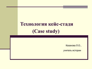 Технология кейс-стади
     (Case study)

                   Казакова Л.О.,

                 учитель истории
 