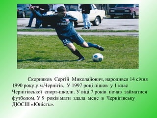 Скорняков Сергій Миколайович, народився 14 січня
1990 року у м.Чернігів. У 1997 році пішов у 1 клас
Чернігівської спорт-школи. У віці 7 років почав займатися
футболом. У 9 років мати здала мене в Чернігівську
ДЮСШ «Юність».
 