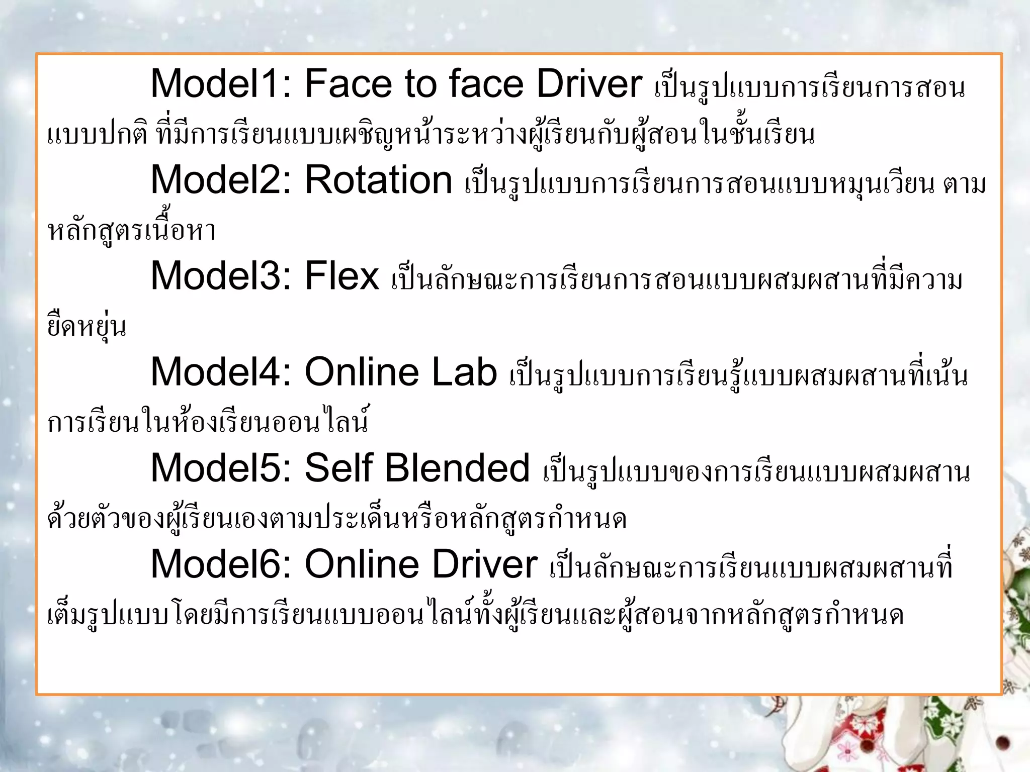 Model1: Face to face Driver เป็ นรู ปแบบการเรี ยนการสอน
แบบปกติ ที่มีการเรี ยนแบบเผชิญหน้าระหว่างผูเ้ รี ยนกับผูสอนในชั้นเรี ยน
                                                        ้
          Model2: Rotation เป็ นรู ปแบบการเรี ยนการสอนแบบหมุนเวียน ตาม
หลักสูตรเนื้อหา
          Model3: Flex เป็ นลักษณะการเรี ยนการสอนแบบผสมผสานที่มีความ
ยืดหยุน ่
          Model4: Online Lab เป็ นรู ปแบบการเรี ยนรู ้แบบผสมผสานที่เน้น
การเรี ยนในห้องเรี ยนออนไลน์
          Model5: Self Blended เป็ นรู ปแบบของการเรี ยนแบบผสมผสาน
ด้วยตัวของผูเ้ รี ยนเองตามประเด็นหรื อหลักสูตรกาหนด
          Model6: Online Driver เป็ นลักษณะการเรี ยนแบบผสมผสานที่
เต็มรู ปแบบโดยมีการเรี ยนแบบออนไลน์ท้ งผูเ้ รี ยนและผูสอนจากหลักสูตรกาหนด
                                          ั           ้
 