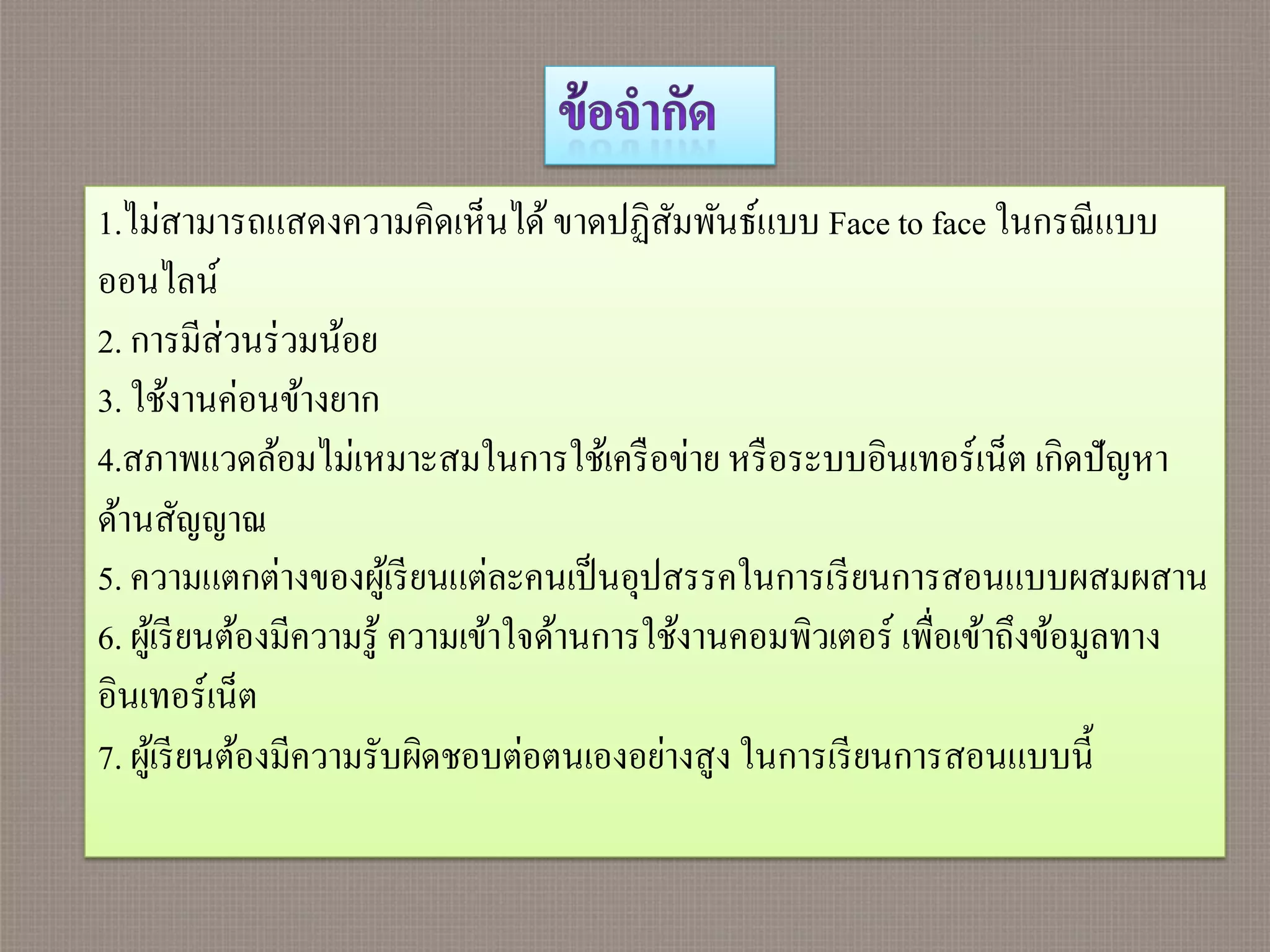 1.ไม่สามารถแสดงความคิดเห็นได้ ขาดปฏิสมพันธ์แบบ Face to face ในกรณี แบบ
                                               ั
ออนไลน์
2. การมีส่วนร่ วมน้อย
3. ใช้งานค่อนข้างยาก
4.สภาพแวดล้อมไม่เหมาะสมในการใช้เครื อข่าย หรื อระบบอินเทอร์เน็ต เกิดปั ญหา
ด้านสัญญาณ
5. ความแตกต่างของผูเ้ รี ยนแต่ละคนเป็ นอุปสรรคในการเรี ยนการสอนแบบผสมผสาน
6. ผูเ้ รี ยนต้องมีความรู ้ ความเข้าใจด้านการใช้งานคอมพิวเตอร์ เพื่อเข้าถึงข้อมูลทาง
อินเทอร์เน็ต
7. ผูเ้ รี ยนต้องมีความรับผิดชอบต่อตนเองอย่างสูง ในการเรี ยนการสอนแบบนี้
 