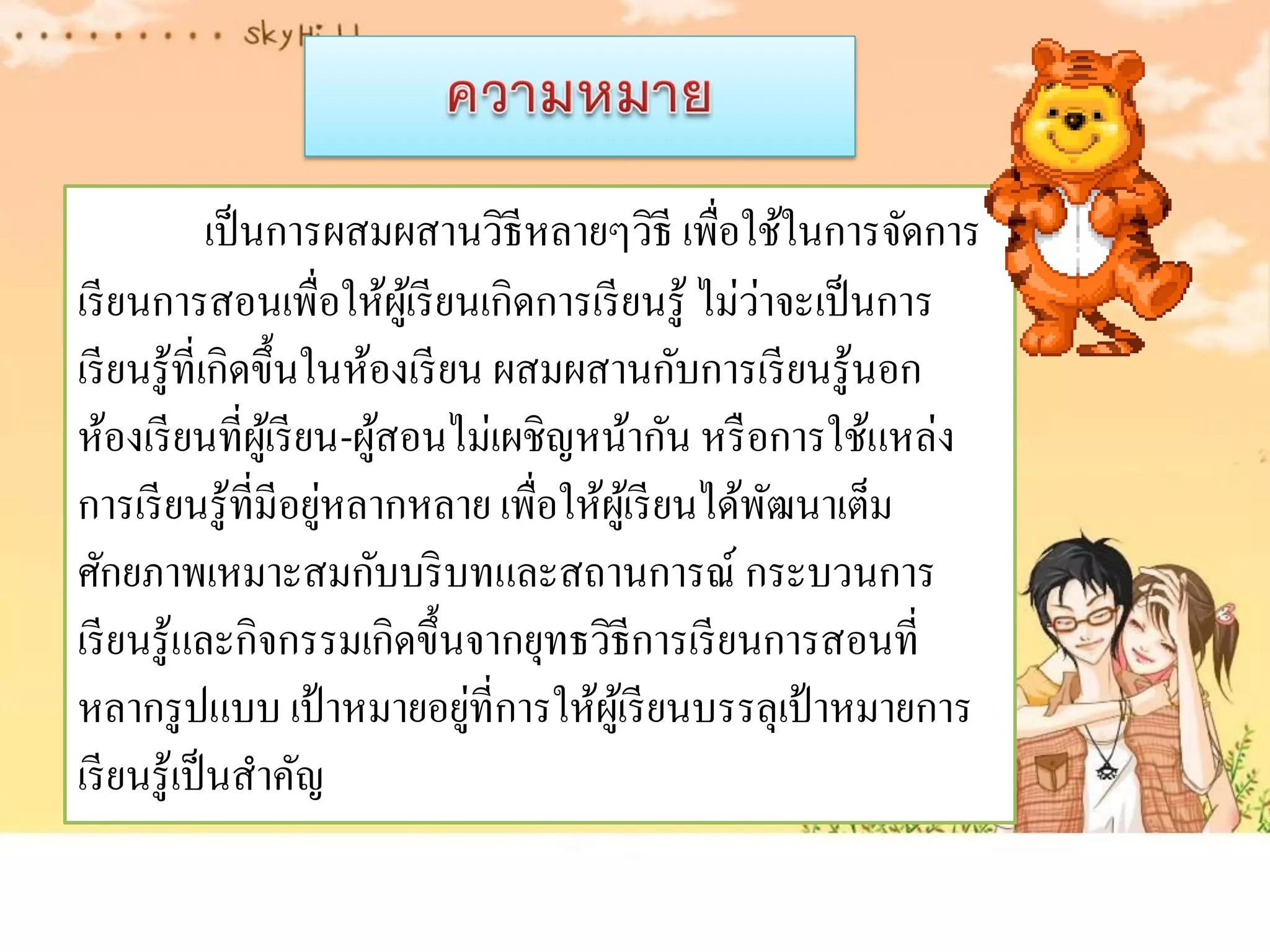 เป็ นการผสมผสานวิธีหลายๆวิธี เพื่อใช้ในการจัดการ
                                                     ่
เรี ยนการสอนเพื่อให้ผเู ้ รี ยนเกิดการเรี ยนรู ้ ไม่วาจะเป็ นการ
เรี ยนรู ้ที่เกิดขึ้นในห้องเรี ยน ผสมผสานกับการเรี ยนรู ้นอก
ห้องเรี ยนที่ผเู้ รี ยน-ผูสอนไม่เผชิญหน้ากัน หรื อการใช้แหล่ง
                          ้
                      ่
การเรี ยนรู ้ที่มีอยูหลากหลาย เพื่อให้ผเู ้ รี ยนได้พฒนาเต็ม
                                                       ั
ศักยภาพเหมาะสมกับบริ บทและสถานการณ์ กระบวนการ
เรี ยนรู ้และกิจกรรมเกิดขึ้นจากยุทธวิธีการเรี ยนการสอนที่
                                ่
หลากรู ปแบบ เป้ าหมายอยูที่การให้ผเู ้ รี ยนบรรลุเป้ าหมายการ
เรี ยนรู้เป็ นสาคัญ
 