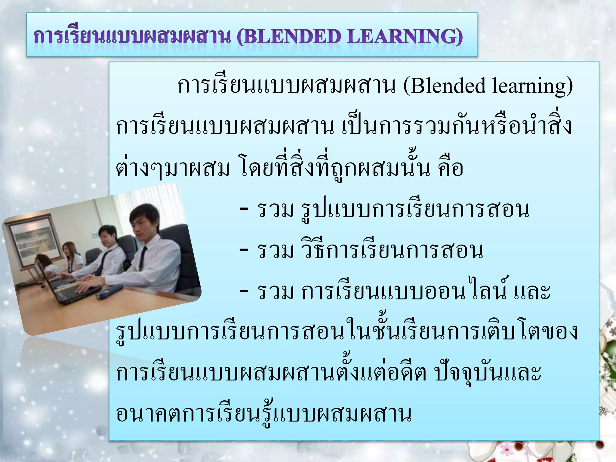 การเรี ยนแบบผสมผสาน (Blended learning)
การเรี ยนแบบผสมผสาน เป็ นการรวมกันหรื อนาสิ่ ง
ต่างๆมาผสม โดยที่สิ่งที่ถูกผสมนั้น คือ
                - รวม รู ปแบบการเรี ยนการสอน
                - รวม วิธีการเรี ยนการสอน
                - รวม การเรี ยนแบบออนไลน์ และ
รู ปแบบการเรี ยนการสอนในชั้นเรี ยนการเติบโตของ
การเรี ยนแบบผสมผสานตั้งแต่อดีต ปัจจุบนและ ั
อนาคตการเรี ยนรู้แบบผสมผสาน
 