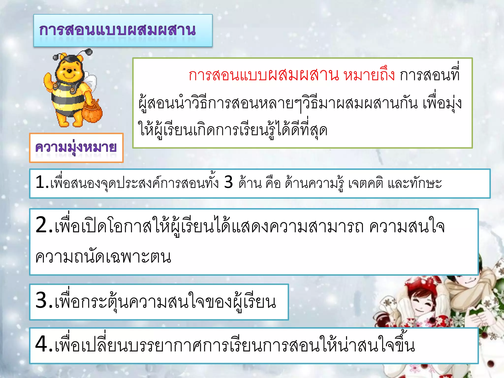 การสอนแบบผสมผสาน หมายถึง การสอนที่
                  ผู้สอนนาวิธีการสอนหลายๆวิธีมาผสมผสานกัน เพื่อมุง
                                                                 ่
                  ให้ ผ้ เู รี ยนเกิดการเรี ยนรู้ได้ ดีที่สด
                                                           ุ

1.เพื่อสนองจุดประสงค์การสอนทัง้ 3 ด้ าน คือ ด้ านความรู้ เจตคติ และทักษะ

2.เพื่อเปิ ดโอกาสให้ ผ้ เู รี ยนได้ แสดงความสามารถ ความสนใจ
ความถนัดเฉพาะตน
3.เพื่อกระตุ้นความสนใจของผู้เรี ยน
4.เพื่อเปลี่ยนบรรยากาศการเรี ยนการสอนให้ น่าสนใจขึ ้น
 