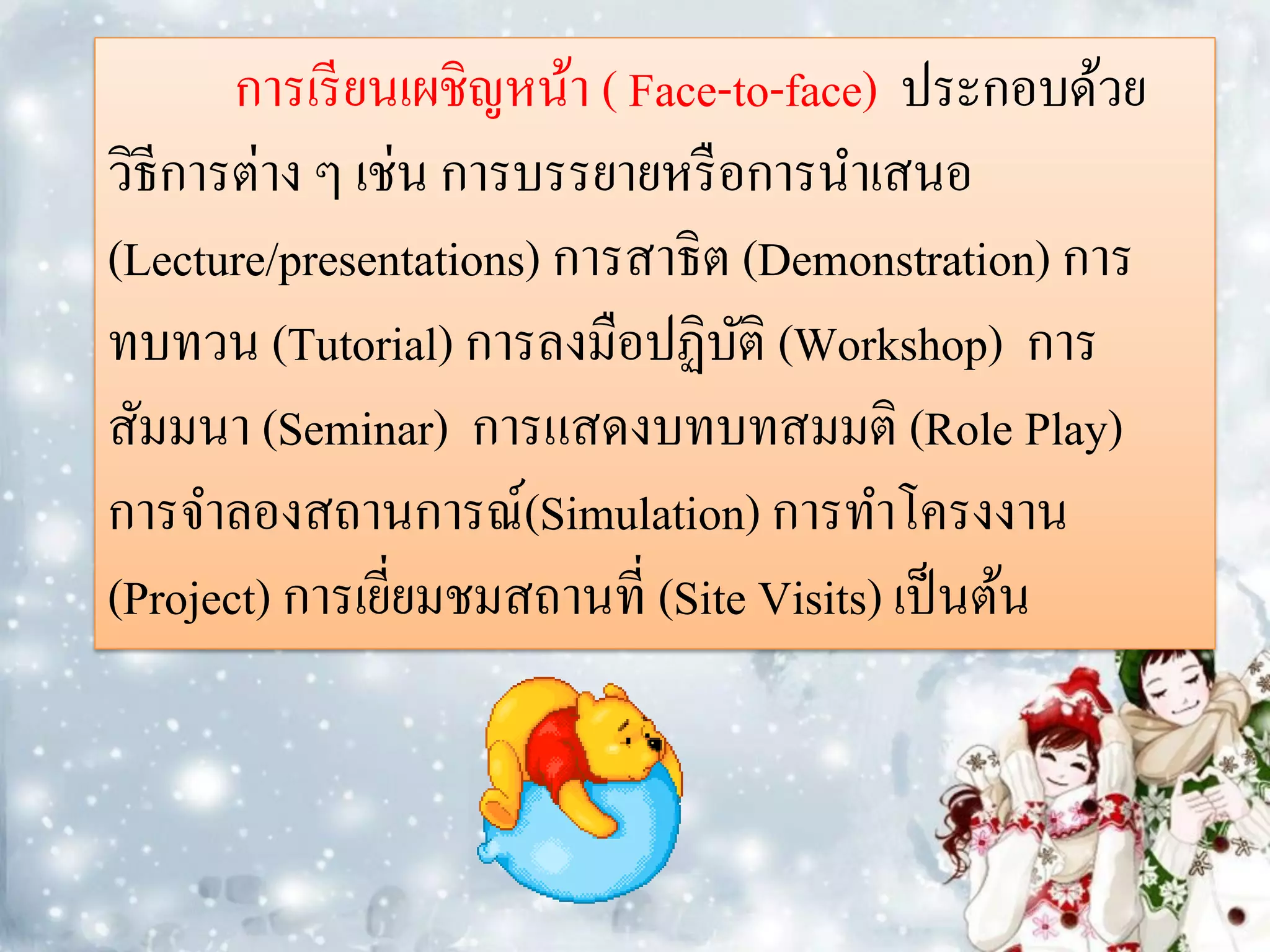 การเรี ยนเผชิญหน้า ( Face-to-face) ประกอบด้วย
วิธีการต่าง ๆ เช่น การบรรยายหรื อการนาเสนอ
(Lecture/presentations) การสาธิต (Demonstration) การ
ทบทวน (Tutorial) การลงมือปฏิบติ (Workshop) การ
                                  ั
สัมมนา (Seminar) การแสดงบทบทสมมติ (Role Play)
การจาลองสถานการณ์(Simulation) การทาโครงงาน
(Project) การเยียมชมสถานที่ (Site Visits) เป็ นต้น
                ่
 