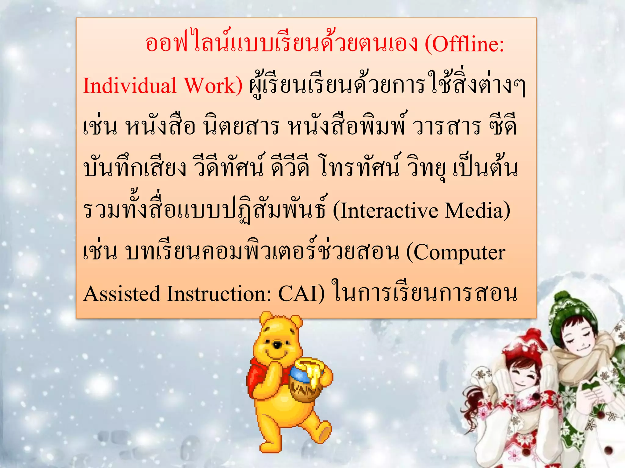 ออฟไลน์แบบเรี ยนด้วยตนเอง (Offline:
Individual Work) ผูเ้ รี ยนเรี ยนด้วยการใช้สิ่งต่างๆ
เช่น หนังสื อ นิตยสาร หนังสื อพิมพ์ วารสาร ซีดี
บันทึกเสี ยง วีดีทศน์ ดีวีดี โทรทัศน์ วิทยุ เป็ นต้น
                  ั
รวมทั้งสื่ อแบบปฏิสมพันธ์ (Interactive Media)
                      ั
เช่น บทเรี ยนคอมพิวเตอร์ช่วยสอน (Computer
Assisted Instruction: CAI) ในการเรี ยนการสอน
 