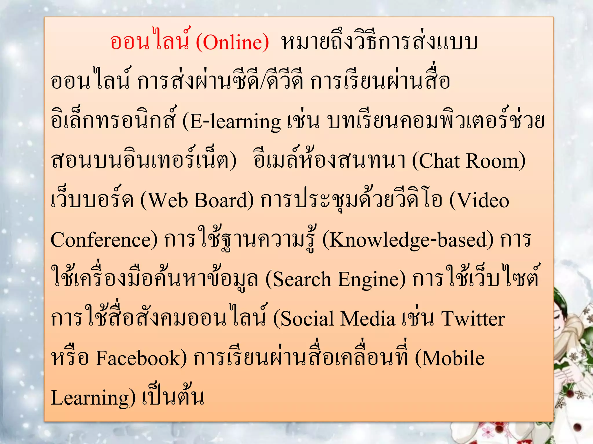 ออนไลน์ (Online) หมายถึงวิธีการส่งแบบ
ออนไลน์ การส่งผ่านซีดี/ดีวีดี การเรี ยนผ่านสื่ อ
อิเล็กทรอนิกส์ (E-learning เช่น บทเรี ยนคอมพิวเตอร์ช่วย
สอนบนอินเทอร์เน็ต) อีเมล์หองสนทนา (Chat Room)
                               ้
เว็บบอร์ด (Web Board) การประชุมด้วยวีดิโอ (Video
Conference) การใช้ฐานความรู้ (Knowledge-based) การ
ใช้เครื่ องมือค้นหาข้อมูล (Search Engine) การใช้เว็บไซต์
การใช้สื่อสังคมออนไลน์ (Social Media เช่น Twitter
หรื อ Facebook) การเรี ยนผ่านสื่ อเคลื่อนที่ (Mobile
Learning) เป็ นต้น
 