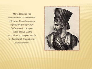 Mε το ξέπεσμα της
επανάστασης το Μάρτιο του
1821 στην Πελοπόννησο και
  τις πρώτες επιτυχίες των
  Ελλήνων εκεί, ο Χουρσίτ
   Πασάς στέλνει 3.500
στρατιώτες να υπερασπιστούν
την Σριπολιτσά όπου είχε την
      οικογένειά του.
 