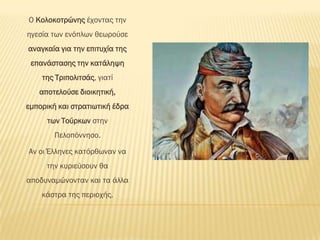Ο Κολοκοτρώνης έχοντας την
ηγεσία των ενόπλων θεωρούσε
αναγκαία για την επιτυχία της
 επανάστασης την κατάληψη
    της Σριπολιτσάς, γιατί
   αποτελούσε διοικητική,
εμπορική και στρατιωτική έδρα
     των Σούρκων στην
        Πελοπόννησο.

Αν οι Έλληνες κατόρθωναν να
     την κυριεύσουν θα
αποδυναμώνονταν και τα άλλα
    κάστρα της περιοχής.
 