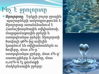 Ինչ է ջրոլորտը
 Ջրոլորտը ՝ Երկրի բոլոր ջրային
  պաշարների ամբողջությունն է:
 Ջրոլորտը առանձնանում է
 Համաշխարհային օվկիանոսի,
 մայրցամաքային ջրերի և
 ստորգետնյա ջրերի: Ջրոլորտի
 ծավալի 96%-ից ավելին
 կազմում են օվկիանոսներն ու
 ծովերը, մոտ 2%-ը `
 ստորգետնյա ջրերը, մոտ 2%-ը`
 սառույցները և ձյունը, մոտ
 0,02%-ն էլ ցամաքի
 մակերեսային ջրերը:
 