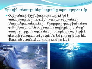 Ջրային ռեսուրսներ և դրանց օգտագործումը
 Օվկիանոսի միջին խորությունը 3,8 կմ է,
 առավելագույնը` 11034կմ ( Խաղաղ օվկիանոսի
 Մարիանյան անդունդը ): Ջրոլորտի զանգվածի մոտ
 97%-ը կազմում են օվկիանոսի աղի ջրերը, 2,2%-ը`
 սառցե ջրերը, մնացած մասը` ստորերկրյա, լճերի և
 գետերի քաղցրահամ ջրերն են: Եվ բոլորը իրար հետ
 վերցրած կազմում են շուրջ 1.4 մլրդ խկմ:
 