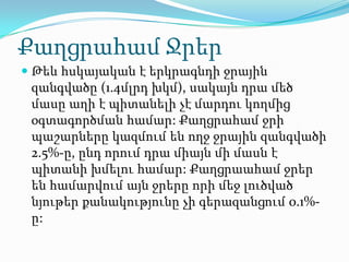 Քաղցրահամ Ջրեր
 Թեև հսկայական է երկրագնդի ջրային
 զանգվածը (1.4մլրդ խկմ), սակայն դրա մեծ
 մասը աղի է պիտանելի չէ մարդու կողմից
 օգտագործման համար: Քաղցրահամ ջրի
 պաշարները կազմում են ողջ ջրային զանգվածի
 2.5%-ը, ընդ որում դրա միայն մի մասն է
 պիտանի խմելու համար: Քաղցրաահամ ջրեր
 են համարվում այն ջրերը որի մեջ լուծված
 նյութեր քանակությունը չի գերազանցում 0.1%-
 ը:
 
