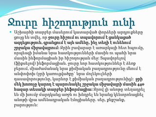 Ջուրը հիշողություն ունի
 Աշխարհի տարբեր մասերում կատարված փորձերի արդյուքները
 ցույց են տվել, որ ջուրը հիշում ու տպավորում է ցանկացած
 ազդեցություն, գրանցում է այն ամենը, ինչ տեղի է ունենում
 շրջակա միջավայրում: Ջրին բավարար է առարկայի հետ հպումը,
 որպեսզի իմանա նրա հատկությունների մասին ու պահի նրա
 մասին ինֆորմացիան իր հիշողության մեջ: Տպավորելով
 (ֆիքսելով) ինֆորմացիան. ջուրը նոր հատկություններ է ձեռք
 բերում, միաժամանակ նրա քիմիական բաղադրությունը մնում է
 անփոփոխ (ջրի կառուցվածքը` նրա մոլեկուլների
 դասավորությունը, կարևոր է քիմիական բաղադրությունից): ջրի
 մեկ խոռոչը կարող է պարունակել շրջակա միջավայրի մասին 440
 հազար տեսակի տարբեր ինֆորմացիա: Ջրով լի անոթը տեղադրել
 են մի խումբ մարդկանց առջև ու խնդրել են նրանց կենտրոնացնել
 անոթի վրա ամենադրական էմոցիաները. սեր, քնքշանք,
 բարություն:
 