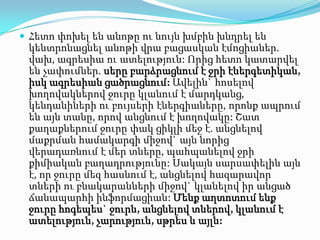 Հետո փոխել են անոթը ու նույն խմբին խնդրել են
 կենտրոնացնել անոթի վրա բացասկան էմոցիաներ.
 վախ, ագրեսիա ու ատելություն: Որից հետո կատարվել
 են չափումներ. սերը բարձրացնում է ջրի էներգետիկան,
 իսկ ագրեսիան ցածրացնում: Ավելին` հոսելով
 խողովակներով ջուրը կլանում է մարդկանց,
 կենդանիների ու բույսերի էներգիաները, որոնք ապրում
 են այն տանը, որով անցնում է խողովակը: Շատ
 քաղաքներում ջուրը փակ ցիկլի մեջ է. անցնելով
 մաքրման համակարգի միջով` այն նորից
 վերադառնում է մեր տները, պահպանելով ջրի
 քիմիական բաղադրությունը: Սակայն սարսափելին այն
 է, որ ջուրը մեզ հասնում է, անցնելով հազարավոր
 տների ու բնակարանների միջով` կլանելով իր անցած
 ճանապարհի ինֆորմացիան: Մենք աղտոտում ենք
 ջուրը հոգեպես` ջուրն, անցնելով տներով, կլանում է
 ատելություն, չարություն, սթրես և այլն:
 