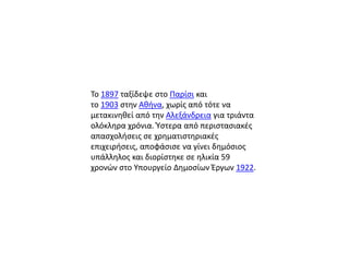 Το 1897 ταξίδεψε ςτο Παρίςι και
το 1903 ςτθν Ακινα, χωρίσ από τότε να
μετακινθκεί από τθν Αλεξάνδρεια για τριάντα
ολόκλθρα χρόνια. Φςτερα από περιςταςιακζσ
απαςχολιςεισ ςε χρθματιςτθριακζσ
επιχειριςεισ, αποφάςιςε να γίνει δθμόςιοσ
υπάλλθλοσ και διορίςτθκε ςε θλικία 59
χρονϊν ςτο Υπουργείο Δθμοςίων Ζργων 1922.
 