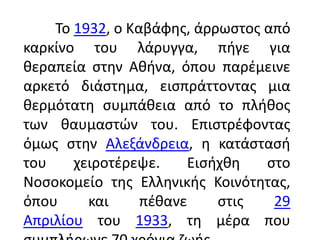 Το 1932, ο Καβάφθσ, άρρωςτοσ από
καρκίνο του λάρυγγα, πιγε για
κεραπεία ςτθν Ακινα, όπου παρζμεινε
αρκετό διάςτθμα, ειςπράττοντασ μια
κερμότατθ ςυμπάκεια από το πλικοσ
των καυμαςτϊν του. Επιςτρζφοντασ
όμωσ ςτθν Αλεξάνδρεια, θ κατάςταςι
του    χειροτζρεψε.    Ειςιχκθ   ςτο
Νοςοκομείο τθσ Ελλθνικισ Κοινότθτασ,
όπου     και     πζκανε    ςτισ   29
Απριλίου του 1933, τθ μζρα που
 