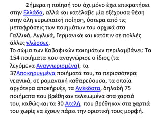Σιμερα θ ποίθςι του όχι μόνο ζχει επικρατιςει
ςτθν Ελλάδα, αλλά και κατζλαβε μία εξζχουςα κζςθ
ςτθν όλθ ευρωπαϊκι ποίθςθ, φςτερα από τισ
μεταφράςεισ των ποιθμάτων του αρχικά ςτα
Γαλλικά, Αγγλικά, Γερμανικά και κατόπιν ςε πολλζσ
άλλεσ γλϊςςεσ.
Το ςϊμα των Καβαφικϊν ποιθμάτων περιλαμβάνει: Τα
154 ποιιματα που αναγνϊριςε ο ίδιοσ (τα
λεγόμενα Αναγνωριςμζνα), τα
37Αποκθρυγμζνα ποιιματά του, τα περιςςότερα
νεανικά, ςε ρομαντικι κακαρεφουςα, τα οποία
αργότερα αποκιρυξε, τα Ανζκδοτα, δθλαδι 75
ποιιματα που βρζκθκαν τελειωμζνα ςτα χαρτιά
του, κακϊσ και τα 30 Ατελι, που βρζκθκαν ςτα χαρτιά
του χωρίσ να ζχουν πάρει τθν οριςτικι τουσ μορφι.
 
