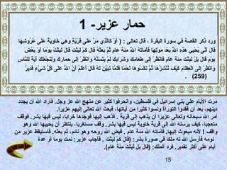 ‫حمار عزير- 1‬
   ‫ورد ذكر القصة في سورة البقرة ، قال تعالى : ) أو كالذي مر على ًدَرية وهي خاوية على عروشها‬
    ‫ًدَ َصْ ًدَ  َّ ُثِ ًدَ  َّ ًدَ ًدَ ق َصْ ًدَ  ٍ ًدَ ُثِ ًدَ ًدَ ُثِ ًدَ آ ٌ ًدَ ًدَ اوُ اوُ ُثِ ًدَ‬
           ‫ًدَ ًدَ ًدَ  َّ اوُ َصْ ُثِ ًدَ ُثِ ُثِ  َّ ًدَ َصْ ًدَ م َصْ ُثِ ًدَ ًدَ ًدَ ًدَ ًدَ اوُ  َّ ُثِ ًدَ ًدَ ًدَ  ٍ اوُ  َّ ًدَ ًدَ ًدَ اوُ ًدَ ًدَ ًدَ َصْ ًدَ ُثِ َصْ ًدَ ًدَ ًدَ ًدَ ُثِ َصْ اوُ ًدَ َصْ  اً ًدَ َصْ ًدَ َصْ ًدَ‬
           ‫قال أنى يحيي هذه ال بعد ًدَوتها فأماته ال مئة عام ثم بعثه قال كم لبثت قال لبثت يوما أو بعض‬                                         ‫اوُ‬                                               ‫اوُ‬
 ‫يوم قال بل لبثت مئة عام فانظر إلى طعامك وشرابك لم يتسنه وانظر إلى حمارك ولنجعلك آية للنا ُثِ‬
 ‫ًدَ َصْ  ٍ ًدَ ًدَ ًدَ َصْ ًدَ ُثِ َصْ ًدَ ُثِ ًدَ ًدَ ًدَ  ٍ ًدَ َصْ اوُ َصْ ُثِ ًدَ ًدَ ًدَ ُثِ ًدَ ًدَ ًدَ ًدَ ُثِ ًدَ ًدَ َصْ ًدَ ًدَ ًدَ  َّ َصْ ًدَ َصْ اوُ َصْ ُثِ ًدَ ُثِ ًدَ ُثِ ًدَ ًدَ ُثِ ًدَ َصْ ًدَ ًدَ ًدَ ًدَ ًدَ  اً ُثِ  َّ س‬
            ‫ًدَ َصْ اوُ َصْ ُثِ ًدَ َصْ ُثِ ًدَ ُثِ ًدَ َصْ ًدَ اوُ َصْ ُثِ اوُ ًدَ اوُ  َّ ًدَ َصْ اوُ ًدَ ًدَ َصْ  اً ًدَ ًدَ  َّ ًدَ ًدَ  َّ ًدَ ًدَ اوُ ًدَ ًدَ ًدَ َصْ ًدَ اوُ ًدَ  َّ  َّ ًدَ ًدَ اوُ  ِّ ًدَ َصْ  ٍ ًدَ ُثِ آ ٌ‬
            ‫وانظر إلى العظام كيف ننشزها ثم نكسوها لحما فلما تبين له قال أعلم أن ال على كل شيء قدير‬
                                                            ‫ًدَ‬
                                                                                                                                                                                                               ‫)952( .‬



 ‫مرت اليام على بني إسرائيل في فلسطين، وانحرفوا كثير عن منهج ال عز وجل. فأراد ال أن يجدد‬
                   ‫دينهم، بعد أن فقدوا التوراة ونسوا كثيرا من آياتها، فبعث ال تعالى إليهم عزيرا.‬
 ‫أمر ال سبحانه وتعالى عزيرا أن يذهب إلى قرية . فذهب إليها فوجدها خرابا، ليس فيها بشر. فوقف‬
   ‫متعجبا، كيف يرسله ال إلى قرية خاوية ليس فيها بشر. وقف مستغربا، ينتظر أن يحييها ال وهو‬
‫واقف ! لنه مبعوث إليها. فأماته ال مئة عام . قبض ال روحه وهو نائم، ثم بعثه. فاستيقظ عزير من‬
          ‫نومه فأرسل ال له ملكا في صورة بشر: )قال كم لبثت . فأجاب عزير: نمت يوما أو عدة‬
                                          ‫ًدَ ًدَ ًدَ َصْ ًدَ ُثِ َصْ ًدَ‬
                                         ‫أيام على أكثر تقدير. فرد الملك: )قال بل لبثت مئة عام(.‬
                                             ‫ًدَ ًدَ ًدَ  َّ ُثِ َصْ ًدَ ُثِ ًدَ ًدَ ًدَ  ٍ‬
                                                                                                                                                                                   ‫51‬
 