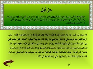 ‫حزقيل‬
‫موقع القصة في سورة البقرة الية 342: قال ال تعالى : ) ألم تر إلى الذين خرجوا من ديارهمَصْ‬
    ‫ًدَ ًدَ َصْ ًدَ ًدَ ُثِ ًدَ  َّ ُثِ ًدَ ًدَ ًدَ اوُ ُثِ َصْ ُثِ ًدَ ُثِ ُثِ‬
            ‫ًدَ اوُ َصْ اوُ اوُ آ ٌ ًدَ ًدَ ًدَ َصْ ًدَ َصْ ُثِ ًدَ ًدَ ًدَ ًدَ اوُ اوُ  َّ اوُ اوُ اوُ  َّ ًدَ َصْ ًدَ اوُ َصْ ُثِ  َّ  َّ ًدَ اوُ ًدَ َصْ  ٍ ًدَ ًدَ  َّ ُثِ ًدَ ًدَك  َّ ًدَ َصْ ًدَ ًدَ‬
            ‫وهم ألوف حذر الموت فقال لهم ال موتوا ثم أحياهم إن ال لذو فضل على الناس ول ُثِن أكثر‬
                                                                                ‫ًدَ‬                                         ‫اوُ‬
                                                                                                                                                       ‫ َّ ُثِ ًدَ ًدَ َصْ اوُ اوُ ًدَ‬
                                                                                                                                                       ‫) * الناس ل يشكرون‬



    ‫عن سعيد بن جبير عن ابن عباس قال : كانوا أربعة آلف خرجوا فرارا من الطاعون قالوا : نأتي‬
     ‫ًدَ َصْ ُثِ‬ ‫ًدَ اوُ ًدَ َصْ ًدَ ًدَ ًدَ ًدَ ًدَ اوُ ُثِ ًدَ  اً ُثِ َصْ  َّ اوُ ًدَ اوُ‬ ‫ًدَ َصْ ًدَ ُثِ َصْ اوُ ًدَ َصْ ًدَ َصْ ُثِ َصْ ًدَ  َّ‬
  ‫ًدَ ًدَ اوُ ًدَ ًدَ  َّ ًدَ ًدَ َصْ ُثِ َصْ ًدَ ُثِ رّ‬
  ‫أرضا ليس بها موت حتى إذا كانوا بموضع كذا وكذا قال ال لهم" موتوا " فماتوا فمر عليهم نبي‬
                                                         ‫ًدَ َصْ  اً ًدَ َصْ ًدَ ُثِ ًدَ ًدَ َصْ ًدَ  َّ ُثِ ًدَ ًدَ اوُ ُثِ ًدَ َصْ ُثِ ُثِ ًدَ ًدَ ًدَ ًدَ ًدَ ًدَ ًدَ  َّ ًدَ اوُ َصْ اوُ اوُ‬
      ‫من النبياء فدعا ربه أن يحييهم فأحياهم . وذكر غير واحد من السلف أن هؤلء القوم كانوا أهل‬
       ‫ُثِ َصْ ًدََصْ َصْ ُثِ ًدَ ًدَ ًدَ ًدَ ًدَ رّ ًدَ َصْ اوُ َصْ ُثِ ًدَ اوُ َصْ ًدَ ًدَ َصْ ًدَ اوُ َصْ ًدَ ًدَ ًدَ ًدَ ًدَ َصْ ًدَ ُثِ ُثِ َصْ  َّ ًدَ ًدَ  َّ ًدَ اوُ ًدَ ُثِ َصْ ًدَ َصْ ًدَ اوُ ًدَ َصْ‬
      ‫بلدة في زمان بني إسرائيل استوخموا أرضهم وأصابهم بها وباء شديد فخرجوا فرارا من الموت‬
       ‫ًدَ َصْ ًدَ ُثِ ًدَ ًدَ ًدَ ُثِ ُثِ َصْ ًدَ ُثِ ُثِ َصْ ًدَ َصْ ًدَ اوُ ًدَ َصْ َصْ ًدًَدَ ًدَ ًدَ اوُ َصْ ُثِ ًدَ ًدَ ًدَ ًدَ ُثِ ًدَ ًدَ ًدَ اوُ ُثِ ًدَ  اً ُثِ َصْ َصْ ًدَ َصْ‬
    ‫هاربين إلى البرية . وفنوا وتمزقوا وتفرقوا فلما كان بعد دهر مر بهم نبي من أنبياء بني إسرائيل‬
      ‫ًدَ ًدَ اوُ ًدَ ًدَ ًدَ  َّ اوُ ًدَ ًدَ ًدَ  َّ اوُ ًدَ ًدَ  َّ ًدَ ًدَ ًدَ َصْ ًدَ َصْ ًدَ  َّ ُثِ ُثِ َصْ ًدَ ُثِ رّ ُثِ َصْ ًدَ َصْ ُثِ ًدَ ًدَ ُثِ ُثِ َصْ ًدَ ُثِ‬ ‫ًدَ ُثِ ُثِ ًدَ ُثِ ًدَ َصْ ًدَ  ِّ  َّ‬
                                                                              ‫يقال له حزقيل فسأل ال أن يحييهم على يديه فأجابه إلى ذلك .‬
                                                                                ‫اوُ ًدَ ًدَ اوُ ُثِ َصْ ُثِ ًدَ ًدَ ًدَ ًدَ  َّ ًدَ َصْ اوُ َصْ ُثِ ًدَ اوُ َصْ ًدَ ًدَ ًدَ ًدَ َصْ ُثِ ًدَ ًدَ ًدَ ًدَ اوُ ُثِ ًدَ ًدَُثِ ًدَ‬


                                                                                                                                                                     ‫71‬
 