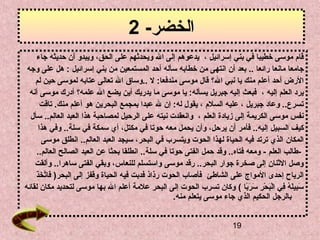 ‫الخضر- 2‬
    ‫قام موسى خطيبا في بني إسرائيل ، يدعوهم إلى ال ويحدثهم على الحق، ويبدو أن حديثه جاء‬
 ‫جامعا مانعا رائعا .. بعد أن انتهى من خطابه سأله أحد المستمعين من بني إسرائيل : هل على وجه‬
    ‫الرض أحد أعلم منك يا نبي الق ؟ قال موسى مندفعا: ل ..وساق ال تعالى عتابه لموسى حين لم‬
  ‫يرد العلم إليه ، فبعث إليه جبريل يسأله: يا موسى ما يدريك أين يضع ال علمهق ؟ أدرك موسى أنه‬
        ‫تسرع.. وعاد جبريل ، عليه السلم ، يقول له: إن ل عبدا بمجمع البحرين هو أعلم منك. تاقت‬
  ‫نفس موسى الكريمة إلى زيادة العلم ، وانعقدت نيته على الرحيل لمصاحبة هذا العبد العالم.. سأل‬
       ‫كيف السبيل إليه.. فأمر أن يرحل، وأن يحمل معه حوتا في مكتل، أي سمكة في سلة.. وفي هذا‬
           ‫المكان الذي ترتد فيه الحياة لهذا الحوت ويتسرب في البحر، سيجد العبد العالم.. انطلق موسى‬
     ‫-طالب العلم - ومعه فتاه.. وقد حمل الفتى حوتا في سلة.. انطلقا بحثا عن العبد الصالح العالم..‬
    ‫وصل الثنان إلى صخرة جوار البحر.. رقد موسى واستسلم للنعاس، وبقي الفتى ساهرا.. وألقت‬
    ‫ َ َّ  َ  َ‬
    ‫الرياح إحدى المواج على الشاطئ فأصاب الحوت رذاذ فدبت فيه الحياة وقفز إلى البحر) فاتخذ‬
‫سبيله في البحر سربا ( وكان تسرب الحوت إلى البحر علمة أعلم ال بها موسى لتحديد مكان لقائه‬
                                                                             ‫ َ س ِ  َ ف ُ س ِ ِرْ  َ ِرْ س ِ  َ  َ  اً‬
                                                     ‫بالرجل الحكيم الذي جاء موسى يتعلم منه.‬


                                                                                            ‫91‬
 