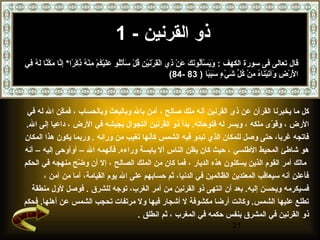‫ذو القرنين - 1‬
‫قال تعالى فى سورة الكهف : ويسألونك عن ذي القرنين قل سأتلو عليكم منه ذكرا* إنا مكنا له في‬
 ‫ َ  َ ِرْ  َف ُ  َ  َ  َ ِرْ س ِ ِرْ  َ ِرْ  َ ِرْ س ِ ف ُ ِرْ  َ  َ ِرْف ُ  َ  َ ِرْ ف ُ ِرْ س ِ ِرْ ف ُ س ِ ِرْ  اً س ِ َّ  َ َّ َّ  َ ف ُ س ِ‬
                                                                                                                         ‫الرض وآتيناه من كل شيِرْء سببا ) 38 -48(‬
                                                                                                                                                        ‫ َِرْ ِرْ س ِ  َ  َ ِرْ  َ ف ُ س ِ ِرْ ف ُ مِّ  َ س ٍ  َ  َ  اً‬



 ‫كل ما يخبرنا القرآن عن ذى القرنين أنه ملك صالح ، آمن بال وبالبعث وبالحساب ، فمكن ال له في‬
            ‫نّ‬
 ‫الرض ، وقوى ملكه ، ويسر له فتوحاته. بدأ ذو القرنين التجوال بجيشه في الرض ، داعيا إلى ال.‬
                                                                                  ‫نّ‬
‫فاتجه غربا، حتى وصل للمكان الذي تبدو فيه الشمس كأنها تغيب من ورائه . وربما يكون هذا المكان‬
‫هو شاطئ المحيط الطلسي ، حيث كان يظن الناس أل يابسة وراءه. فألهمه ال – أوأوحى إليه – أنه‬
‫مالك أمر القوم الذين يسكنون هذه الديار ، فما كان من الملك الصالح ، إل أن وضح منهجه في الحكم‬
                  ‫نّ‬
      ‫فأعلن أنه سيعاقب المعتدين الظالمين في الدنيا، ثم حسابهم على ال يوم القيامة، أما من آمن ،‬
  ‫فسيكرمه ويحسن إليه. بعد أن انتهى ذو القرنين من أمر الغرب، توجه للشرق . فوصل لول منطقة‬
‫تطلع عليها الشمس. وكانت أرضا مكشوفة ل أشجار فيها ول مرتفات تحجب الشمس عن أهلها. فحكم‬
                                     ‫ذو القرنين في المشرق بنفس حكمه في المغرب ، ثم انطلق .‬
                                                                                                                                                                        ‫12‬
 
