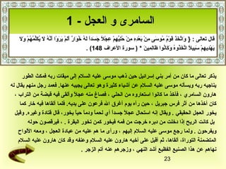 ‫السامرى و العجل - 1‬
    ‫ َ َّ  َ  َ  َ ِرْ ف ُ ف ُ  َ س ِ ِرْ  َ ِرْ س ِ س ِ س ِ ِرْ ف ُ س ِ مِّ س ِ ِرْ س ِ ِرْ  اً  َ  َ  اً  َ ف ُ خ  َ  ٌ  َ  َ ِرْ  َ  َ ِرْ  َ َّ ف ُ  َ ف ُ  َمِّ ف ُ ف ُ ِرْ  َ  َ‬
    ‫قال تعالى : } واتخذ قوم موسى من بعده من حليهم عجل جسدا له ف ُوار ألم يروا أنه ل يكلمهم ول‬
                                                                                        ‫يهديهم سبيل اتخذوه وكانوا ظالمين * ) سورة العراف 841( .‬                ‫ َ ِرْ س ِ س ِ ِرْ  َ س ِ  اً َّ  َ ف ُ ف ُ  َ  َ ف ُ  َ س ِ س ِ  َ‬



      ‫يذكر تعالى ما كان من أمر بني إسرائيل حين ذهب موسى عليه السلم إلى ميقات ربه فمكث الطور‬
‫يناجيه ربه ويسأله موسى عليه السلم عن أشياء كثيرة وهو تعالى يجيبه عنها. فعمد رجل منهم يقال له‬
  ‫هارون السامري ، فأخذ ما كانوا استعاروه من الحلي ، فصاغ منه عجل وألقى فيه قبضة من التراب ،‬
                                 ‫ اً‬
     ‫كان أخذها من أثر فرس جبريل ، حين رآه يوم أغرق ال فرعون على يديه. فلما ألقاها فيه خار كما‬
  ‫يخور العجل الحقيقي . ويقال إنه استحال عجل جسدا أي لحما ودما حيا يخور، قال قتادة وغيره. وقيل‬
                                    ‫ اً  اً‬   ‫ اً‬      ‫ اً‬  ‫ اً‬
         ‫بل كانت الريح إذا دخلت من دبره خرجت من فمه فيخور كمن تخور البقرة . ، فيرقصون حوله‬
    ‫ويفرحون . ولما رجع موسى عليه السلم إليهم ، ورأى ما هم عليه من عبادة العجل ، ومعه اللواح‬
    ‫المتضمنة التوراة، ألقاها، ثم أقبل على أخيه هارون عليه السلم وعنفه وقد كان هارون عليه السلم‬
                                        ‫نهاهم عن هذا الصنيع الفظيع أشد النهي ، وزجرهم عنه أتم الزجر .‬
                                                                                                                                                                              ‫32‬
 