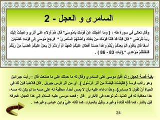 ‫السامرى و العجل - 2‬
    ‫ َ  َ  َ ِرْ  َ َ  َ  َ ِرْ  َ ِرْ س ِ  َ  َ ف ُ  َ  َ  َ ف ُ ِرْ ف ُ  َ س ِ  َ  َ  َ  َ س ِ  َ  َ س ِ ِرْ ف ُ س ِ  َ ِرْ  َ‬
    ‫وقال تعالى فى سورة طه : } وما أعجلك عن قومك ياموسى* قال هم أولء على أثري وعجلت إليك‬
       ‫ َ  َ  َ س ِ َّ  َ ِرْ  َ  َ َّ  َ ِرْ  َ  َ س ِ ِرْ  َ ِرْ س ِ  َ  َ َ  ََّ ف ُ ِرْ َّ س ِ س ِ نّ  َ  َ  َ  َ ف ُ  َ س ِ  َ  َ ِرْ س ِ س ِ  َ ِرْ  َ  َ‬
       ‫رب لترضى * قال فإنا قد فتنا قومك من بعدك وأضلهم السامري * فرجع موسى إلى قومه غضبان‬                                                                                                                                                      ‫ َ مِّ س ِ  َ ِرْ  َ‬
‫أسفا قال ياقوم ألم يعدكم ربكم وعدا حسنا أفطال عليكم العهد أم أردتم أن يحل عليكم غ  َب من رب ف ُمِرْ‬
       ‫ َ س ِ  اً  َ  َ  َ  َ ِرْ س ِ  َ  َ ِرْ  َ س ِ ِرْ ف ُ ِرْ  َ كُّ ف ُ ِرْ  َ ِرْ  اً  َ  َ  اً  َ  َ  َ  َ  َ  َ ِرْ ف ُ ِرْ ِرْ  َ ِرْ ف ُ  َ ِرْ  َ  َ ِرْ ف ُ ِرْ  َ ِرْ  َ س ِ َّ  َ  َ ِرْ ف ُ ِرْ  َض  ٌ س ِ ِرْ  َ مِّك‬
                                                                                                                                                               ‫فأخلفتم موعدي *.)آيات 38 - 68 ( .‬                                   ‫ َ  َ ِرْ  َ ِرْ ف ُ ِرْ  َ ِرْ س ِ س ِ‬




 ‫بقية قصة العجل : ثم أقبل موسى على السامري وقال له ما حملك على ما صنعت قال : رأيت جبرائيل‬
                                                              ‫ َ  َ‬
 ‫وهو راكب فرسا } فقبضت قبضة من أثر الرسول {. أي من أثر فرس جبريل . قال فاذهب فإن لك في‬
  ‫ َ  َ  َ ِرْ  َ ِرْ  َ س ِ َّ  َ  َ س ِ‬                      ‫ اً  َ  َ  َ ِرْ ف ُ  َ ِرْ  َ  اً س ِ ِرْ  َ  َ س ِ َّ ف ُ س ِ‬
‫الحياة أن تقول ل مساس{. وهذا دعاء عليه بأن ل يمس أحدا، معاقبة له على مسه ما لم يكن له مسه،‬
                                                        ‫ اً‬                                                                 ‫ِرْ  َ  َ س ِ  َ ِرْ  َ ف ُ  َ س ِ  َ  َ‬
‫هذا معاقبة له في الدنيا، ثم توعده في الخرى . قال : فعمد موسى عليه السلم إلى هذا العجل، فحرقه‬
                                 ‫قيل بالنار، كما قاله قتادة وغيره. وقيل بالمبارد، كما قاله علي وابن عباس وغيرهما .‬
                                                     ‫نّ‬

                                                                                                                                                                                                              ‫42‬
 