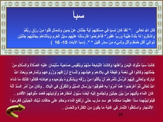 ‫سبأ‬
                        ‫ َ  َ ِرْ  َ  َ س ِ  َ  َ س ٍ س ِ  َ ِرْ  َ س ِ س ِ ِرْ  َ  ٌ  َ َّ  َ س ِ  َ ِرْ  َ س ِ س ٍ  َ س ِ  َ س ٍ ف ُف ُ س ِ ِرْ س ِ ِرْ س ِ ر مِّ ف ُ ِرْ‬
                        ‫قال ال تعالى :  لقد كان لسبإ في مسكنهم آية جنتان عن يمين وشمال كلوا من رزق  َبكم‬
           ‫واشكروا له بلدة طيبة ورب غفور* فأعرضوا فأرسلنا عليهم سيل العرم وبدلناهم بجنتيهم جن  َين‬
           ‫ َ ِرْ ف ُ ف ُ  َ ف ُ  َ ِرْ  َ  ٌ  َ مِّ  َ  ٌ  َ  َ  ٌّ  َ ف ُ  ٌ  َ  َ ِرْ  َ ف ُ  َ  َ ِرْ  َ ِرْ  َ  َ  َ ِرْ س ِ ِرْ  َ ِرْ  َ ِرْ  َ س ِ س ِ  َ  َ َّ ِرْ  َ ف ُ ِرْ س ِ  َ َّ  َ ِرْ س ِ ِرْ  َ َّت ِرْ س ِ‬
                                                                                ‫ذواتي أكل خمط وأثل وشي س ٍ من سدر قليل * . )سبأ اليات 51- 61 (‬             ‫ َ  َ  َ ِرْ ف ُ ف ُ س ٍ  َ ِرْ س ٍ  َ َ ِرْ س ٍ  َ  َ ِرْء س ِ ِرْ س ِ ِرْ س ٍ  َ س ِ س ٍ‬




  ‫ َ س ِ  َ ف ُ  َ ِرْ  َ  َ  َ ِرْ س ِ َّ  َ  َ َّ  َ س ِ ِرْ‬
  ‫كانت سبأ ملوك اليمن وأهلها وكانت التبابعة منهم وبلقيس صاحبة سليمان عليه الصلة والسلم من‬
                                                                        ‫ِرْ  َ  َ  َ َ ِرْ  َ  َ  َ  َ ِرْ َّ  َ س ِ  َ س ِ ِرْ ف ُ ِرْ  َ  َ ِرْ س ِ‬ ‫ َ  َ ِرْ  َ  َ ف ُف ُ‬
     ‫ِرْ  َ س ِ  َ ِرْ  َ  َ  َ  َ َّ‬
     ‫جملتهم وكانوا في نعمة وغبطة في بلدهم وعيشهم واتساع أرزاقهم وزروعهم وثمارهم وبعث ال‬
                                            ‫ف ُ ِرْ َ ِرْ  َ  َ ف ُ س ِ س ِ ِرْ  َ  َ س ِ ِرْ  َ س ِ س ِ  َ ِرْ  َ  َ ِرْ ِرْ  َ مِّ  َ  َ ِرْ  َ ِرْ  َ ف ُ ف ُ‬
‫ َ  َ  َ  َ  َ  َ  َ  َ س ِ  َ ِرْ س ِ ِرْ كُّ ف ُ ت ِرْ ف ُ ف ُ ِرْ  َ ِرْ  َ ِرْ ف ُف ُ س ِ ِرْ س ِ ِرْ  َ  َ ِرْ ف ُ ف ُ ف ُ س ِ  َ ِرْ س ِ س ِ س ِ  َ س ِ  َ  َ  َ  َ ف ُ  َ  َس ِ  َ  َ  َ  َ‬
‫تبارك وتعالى إليهم الرسل  َأمرهم أن يأكلوا من رزقه ويشكروه بتوحيده وعبادته فكانوا كذلك ما شاء‬
‫َّ نّ  َ َّ ف ُ‬
‫ال تعالى ثم أعرضوا عما أمروا به فعوقبوا بإرسال السيل والتفرق في البلد . وكان من أمر السد أنه‬
                 ‫َّ  َ  َ  َ ف ُ َّ  َ ِرْ  َ ف ُ  َ َّ ف ُ س ِ ف ُ س ِ س ِ  َ ف ُ س ِ ف ُ س ِ س ِ ِرْ  َ س ِ َّ ِرْ  َ َّ  َ كُّ س ِ ِرْ س ِ  َ  َ  َ  َ س ِ ِرْ  َ ِرْ‬
     ‫كان الماء يأتيهم من بين جبلين وتجتمع إليه أيضا سيول أمطارهم  َأوديتهم فعمد ملوكهم القادم .‬
        ‫ َ  َ ِرْ  َ  َ ِرْ س ِ س ِ ِرْ س ِ ِرْ  َ ِرْ  َ  َ  َ ِرْ س ِ  َ  َ ِرْ  َ س ِ س ِ  َ ِرْ س ِ  َ ِرْ  اً ف ُ ف ُ  َ ِرْ  َ ِرْ و َ ِرْ س ِ  َ ِرْ  َ  َ  َ ف ُف ُ ِرْ  َِرْ  َ س ِ‬
‫فبنوابينهما سدا عظيما محكما هو سد مأرب حتى ارتفع الماء وحكم على حافات ذينك ال  َبلين فغرسوا‬
  ‫ َ َّ س ِ ِرْ  َ  َ  َ ِرْ  َ  َ  َ  َ  َ  َ  َ  َ َّ  َ ِرْ ِرْج  َ  َ ِرْ س ِ  َ  َ  َ ف ُ‬ ‫ َ  َ  َ ِرْ  َ ِرْ  َ  َ اًّ  َ س ِ  اً ف ُ ِرْ  َ  اً‬
                                                                                          ‫الشجار واستغلوا الثمار في غاية ما يكون من الكثرة والحسن .‬
                                                                                             ‫ َِرْ ِرْ  َ  َ ِرْ  َ  َكُّ مِّ  َ س ِ  َ  َ  َ  َ ف ُ س ِ ِرْ ِرْ  َ ِرْ  َ  َ ِرْ ف ُ ِرْ‬
                                                                                                                                                                                              ‫52‬
 