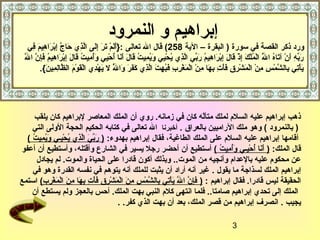 ‫إبراهيم و النمرود‬
     ‫ورد ذكر القصة في سورة ) البقرة – الية 852( قال ال تعالى :}أ  اَم تر إلى الذ ي حاج إبراهيم في‬
      ‫ اَل قْ  اَ  اَ مِ  اَ َّ مِ  اَ َّ مِ قْ  اَ مِ  اَ مِ‬
  ‫ل‬
  ‫ اَ يِّ مِ  اَ قْ  اَ ّصُ َّ قْ ّصُ قْ  اَ مِ قْ  اَ  اَ مِ قْ  اَ مِ ّصُ  اَ يِّ َّ مِ ّصُ قْ مِ  اَ ّصُ مِ ّصُ  اَ  اَ  اَ  اَ ّصُ قْ مِ  اَّصُ مِ ّصُ  اَ  اَ مِ قْ  اَ مِ ّصُ  اَ مِ َّ  اَ‬
  ‫ربه أن نآتاه ال الملك إذ قال إبراهيم ربي الذ ي يحيي ويميت قال أنا أحيي وأميت قال إبراهيم فإن ا َّ‬                                                                  ‫ّصُ‬
            ‫يأتي بالشمس من المشرق فأت بها من المغرب فبهت الذ ي كفر وال ل يهد ي القوم الظا مِمين.{.‬
                ‫ اَ قْ مِ مِ َّ قْ مِ مِ قْ قْ  اَ قْ مِ مِ  اَ قْ مِ مِ  اَ مِ قْ قْ  اَ قْ مِ مِ  اَ ّصُ مِ  اَ َّ مِ  اَ  اَ  اَ  اَ َّ  اَ قْ مِ قْ  اَ قْ  اَ َّ ل مِ  اَ‬
                                                             ‫ّصُ‬




      ‫ذهب إبراهيم عليه السلم لملك متأله كان في زمانه. رو ي أن الملك المعاصر لبراهيم كان يلقب‬                ‫هّ‬
    ‫) بالنمرود ( وهو ملك الراميين بالعراق . أدخبرنا ال تعالى في كتابه الحكيم الحجة الولى التي‬
  ‫أقامها إبراهيم عليه السلم على الملك الطاغية، فقال إبراهيم بهدوء: ) ربي الذ ي يحييـي ويميت (‬
    ‫ اَ يِّ  اَ َّ مِ ّصُ قْ مِ  اَ ّصُ مِ ّصُ‬
‫قال الملك: ) أنا أحييـي وأميت ( أستطيع أن أحضر رجل يسير في الشارع وأقتله، وأستطيع أن أعفو‬                      ‫ اَ  اَ ّصُ قْ مِ  اَّصُ مِ ّصُ‬
       ‫عن محكوم عليه بالعدام وأنجيه من الموت.. وبذلك أكون قادرا على الحياة والموت. لم يجادل‬
    ‫إبراهيم الملك لسذاجة ما يقول . غير أنه أراد أن يثبت للملك أنه يتوهم في نفسه القدرة وهو في‬
‫الحقيقة ليس قادرا. فقال إبراهيم : ) فإن ال يأتي بالشمس من المشرق فأت بها من المغرب( استمع‬
          ‫ اَ مِ َّ َّ  اَ قْ مِ مِ َّ قْ مِ مِ  اَ قْ  اَ قْ مِ مِ  اَ قْ مِ مِ  اَ مِ  اَ قْ  اَ قْ مِ مِ‬
    ‫الملك إلى تحد ي إبراهيم صامتا.. فلما انتهى كلم النبي بهت الملك. أحس بالعجز ولم يستطع أن‬
                                                              ‫يجيب . انصرف إبراهيم من قصر الملك، بعد أن بهت الذ ي كفر. .‬

                                                                                                                                                ‫3‬
 