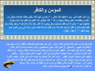 ‫المؤمن والكافر‬
     ‫ورد ذكر القصة في سورة الكه ف قال تعالى :  واضرب لهم مثل رجلين جعلنا لحدهما جنتين منٍمْ‬
         ‫ ىَ ٍمْ يِ ٍمْ  ىَ ع ُ ٍمْ  ىَ  ىَ  اً  ىَ ع ُ  ىَ ٍمْ يِ  ىَ  ىَ ٍمْ  ىَ يِ  ىَ يِ يِ  ىَ  ىَ مَّ  ىَ ٍمْ يِ يِ‬
                                                  ‫ ىَ‬
             ‫أعناب وحففناهما بنخل وجعلنا بينهما زرعا * كلتا الجنتين آتت أك  ىَها ولم تظلم منه دشيئا وفجرنا‬
              ‫يِ ٍمْ  ىَ ٍمْ  ىَ مَّ  ىَ ٍمْ يِ  ىَ ٍمْ ع ُ ع ُل  ىَ  ىَ  ىَ ٍمْ  ىَ ٍمْيِ ٍمْ يِ ٍمْ ع ُ  ىَ ٍمْ  اً  ىَ  ىَ مَّ ٍمْ  ىَ‬     ‫ ىَ ٍمْ  ىَ ع ٍ  ىَ  ىَ  ىَ ٍمْ  ىَ ع ُ  ىَ يِ  ىَ ٍمْ ع ٍ  ىَ  ىَ  ىَ ٍمْ  ىَ  ىَ ٍمْ  ىَ ع ُ  ىَ  ىَ ٍمْ  اً‬
‫يِ  ىَ  ىَ ع ُ  ىَ  ىَ  ىَ  اً  ىَ  ىَ  ىَ  ىَ ع ُ  ىَ  ىَ  ٌ  ىَ  ىَ  ىَ يِ  ىَ يِ يِ يِ  ىَ ع ُ  ىَ ع ُ  ىَ يِ ع ُ ع ُ  ىَ  ىَ  ىَ ٍمْ  ىَ ع ُ يِ ٍمْ  ىَ  ىَ  اً  ىَ ىَ  ىَ  ُّ  ىَ  ىَ  اً  ىَ  ىَ  ىَ  ىَ  ىَ مَّ  ىَ ع ُ  ىَه  ىَ‬
‫خللهما نهرا * وكان له ثمر فقال لصاحبه وهو يحاوره أنا أكثر منك مال وأعز نفرا* ودخل جنته و ع ُو‬
         ‫ظالم لنفسه قال ما أظن أن تبيد هذه أبدا* وما أظن الساعة قائمة و  ىَئن رددت إلى ربي ل يِدن  ىَيرا‬
          ‫ ىَ يِ  ٌ يِ  ىَ ٍمْ يِ يِ  ىَ  ىَ  ىَ  ىَ ع ُ  ُّ  ىَ ٍمْ  ىَ يِ  ىَ  ىَ يِ يِ  ىَ  ىَ  اً  ىَ  ىَ  ىَ ع ُ  ُّ مَّ  ىَ  ىَ  ىَ يِ  ىَ  اً  ىَل يِ ٍمْ ع ُ يِ ٍمْ ع ُ يِ  ىَ  ىَ ِّ  ىَج  ىَ مَّ خ ٍمْ  اً‬
                                                                                                                                                                             ‫منها منقلبا * ” ) 23 – 63 (‬                              ‫يِ ٍمْ  ىَ ع ُ ٍمْ  ىَ ىَ  اً‬




 ‫قوله:)) واضرب لهم مثل (( يعني لكفار قريش ، في عدم اجتماعهم بالضعفاء والفقراء وازدرائهم بهم ،‬                                                                 ‫ ىَ ٍمْ يِ ٍمْ  ىَ ع ُ ٍمْ  ىَ  ىَ  اً‬
            ‫وافتخارهم عليهم . والمشهور أن هذين كانا رجلين مصطحبين، وكان أحدهما مؤمنا والخر كافرا،‬
   ‫ويقال: إنه كان لكل منهما مال ، فأنفق المؤمن ماله في طاعة ال ومرضاته ابتغاء وجهه ، وأما الكافر‬
               ‫فإنه اتخذ له بستانين ، وهما الجنتان المذكورتان في الية ، فيهما أعناب ونخل وأنهار ، وافتخر‬
    ‫مالكهما على صاحبه المؤمن الفقير . ولما اغتر هذا الجاهل بما خوله ال به في الدنيا ، فجحد الخرة‬
   ‫وادعى أنها إن وجدت ليجدن عند ربه خيرا مما هو فيه، وسمعه صاحبه يقول ذلك قال له صا يِبه وهو‬
   ‫ ىَ  ىَ  ىَ ع ُ  ىَ ح ع ُ ع ُ  ىَ ع ُ  ىَ‬
                                  ‫يحاوره أ ي ؛ يجادله ) أكفر  ىَ بالذ ي خلقك من تراب ثم من نطفة ثم سواك رجل ( ويذكر‬
                                             ‫ ىَ  ىَ  ىَ ٍمْت يِ مَّ يِ  ىَ ىَ  ىَ  ىَ يِ ٍمْ ع ُ  ىَ ع ٍ ع ُ مَّ يِ ٍمْ ع ُ ٍمْ  ىَ ع ٍ ع ُ مَّ  ىَ مَّ  ىَ  ىَ ع ُ  اً‬                             ‫ع ُ  ىَ يِ ع ُ ع ُ‬
                                                                                         ‫لنا القرآن أنه جاءه أمر أحاط بجميع حواصله وخرب جنته.‬            ‫23‬
 