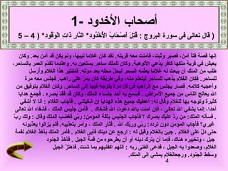 ‫أصحاب الدخدود -1‬
  ‫) قال تعالى فى سورة البروج : قتل أصحاب الدخدود* النار ذات الوقود* ) 4 – 5‬
           ‫ّصُ مِ  اَ  اَ قْ  اَ ّصُ ّصُقْ قْ ّصُ مِ َّ مِ  اَ مِ قْ  اَ ّصُ مِ‬

     ‫إنها قصة فتا نآمن، فصبر وثبت، فآمنت معه قريته. لقد كان غلما نبيها، ولم يكن قد نآمن بعد. وكان‬
                                                                                         ‫ ً‬
‫يعيش في قرية ملكها كافر يدعي اللوهية. وكان للملك ساحر يستعين به. وعندما تقدم العمر بالساحر،‬
                    ‫هّ‬                                                   ‫هّ‬
           ‫طلب من الملك أن يبعث له غلما يعلمه السحر ليحل محله بعد موته. فادختير هذا الغلم وأرسل‬
                ‫ّصُ‬                                  ‫هّ‬              ‫هّ‬
         ‫للساحر. فكان الغلم يذهب للساحر ليتعلم منه، وفي طريقه كان يمر على راهب. فجلس معه مرة‬
                                             ‫هّ‬
    ‫وأعجبه كلمه. فصار يجلس مع الراهب في كل مرة يتوجه فيها إلى الساحر. وكان الغلم بتوفيق من‬
     ‫ال يعالج الناس من جميع المراض . فسمع به أحد جلساء الملك، وكان قد فقد بصره . فجمع هدايا‬
                           ‫ اَ  اَ  اَ‬
      ‫كثيرة وتوجه بها للغلم وقال له: أعطيك جميع هذه الهدايا إن شفيتني . فأجاب الغلم : أنا ل أشفي‬
   ‫أحدا، إنما يشفي ال تعالى ، فإن نآمنت بال دعوت ال فشفاك . فآمن جليس الملك ، فشفاه ال تعالى‬
 ‫هّ‬
 ‫. فسأله الملك: من رد عليك بصرك ؟ فأجاب الجليس بثقة المؤمن: ربي فغضب الملك وقال : ولك رب‬
                                          ‫هّ‬                                    ‫هّ‬
        ‫غير ي؟ فأجاب المؤمن دون تردد: ربي وربك ال . فثار الملك ، وأمر بتعذيبه. فلم يزالوا يعذبونه‬
            ‫هّ‬                                              ‫هّ‬    ‫هّ‬
   ‫حتى دل على الغلم . جيئ بالغلم وقيل له : ارجع عن دينك فأبى الغلم . فأمر الملك بأدخذ الغلم لقمة‬
                                                                                            ‫هّ‬
                    ‫جبل ، وتخييره هناك، فإما أن يترك دينه أو أن يطرحوه من قمة الجبل . فأدخذ الجنود‬
                       ‫الغلم، وصعدوا به الجبل ، فدعى الفتى ربه : اللهم اكفنيهم بما شئت. فاهتز الجبل‬
                                       ‫هّ‬
                                                            ‫وسقط الجنود. ورجعالغلم يمشي إلى الملك.‬
                                                                          ‫4‬
 