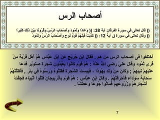 ‫أصحاب الرس‬
       ‫)) قال تعالى في سورة الفرقان نآية 83 : )) وعادا وثمود وأصحاب الرس وقرونا بين  اَلك كثيرا‬
        ‫ اَ  اَ  ً  اَ  اَ ّصُ  اَ  اَ اَ قْ  اَ  اَ َّ يِّ  اَ ّصُ ّصُ  ً  اَ قْ  اَ ذمِ  اَ  اَ مِ  ً‬
                             ‫ اَ َّ  اَ قْ  اَ قْ  اَ ّصُ قْ  اَ قْ ّصُ ّصُ  ٍ  اَ اَ قْ  اَ ّصُ َّ يِّ  اَ  اَ ّصُ ّصُ‬
                             ‫)) وقال تعالى في سورة ق نآية 21: )) كذبت قبلهم قوم نوح وأصحاب الرس وثمود‬



     ‫أدختلفوا فى أصحاب الرس من هم . فقال ابن جريج عن ابن عباس هم أهل قرية من‬
     ‫ّصُ قْ  اَ قْ  اَ قْ  اَ مِ قْ‬                ‫ اَ  اَ  اَ مِ قْ ّصُ  اَ قْ  اَ قْ مِ قْ  اَ َّ‬
                ‫قرى ثمود وقال علي رضي ال عنه : هم قوم كانوا يعبدون  اَجرة صنوبر  اَدعا‬
                  ‫ّصُ  اَ  اَ ّصُ  اَ  اَ  اَ  اَ مِ هّ  اَ مِ  اَ َّ  اَ قْ ّصُ ّصُ قْ  اَ قْ  اَ ّصُ  اَ قْ ّصُ ّصُ  اَ ش  اَ  اَ  اَ  اَ قْ  اَ ف  اَ  اَ‬
‫ اَ  اَ قْ مِ قْ  اَ مِ هّ قْ  اَ  اَ  اَ مِ قْ  اَ  اَ  اَ ّصُ  اَ  اَ  اَ مِ  اَ قْ َّ  اَ  اَ  اَ  اَ  اَّصُ ّصُ  اَ  اَ  ُّ ّصُ مِ مِ قْ  اَ  اَ  اََّ قْ ّصُ قْ‬
‫عليهم نبيهم ; وكان من ولد يهوذا ، فيبست الشجرة فقتلوه ورسوه في بئر , فأظلتهم‬
       ‫ّصُ قْ  اَ قْ مِ  اَ قْ  اَ مِ  اَ  اَ  اَ  اَّصُ  اَ قْ مِ  اَ ف  اَ َّ قْ‬
       ‫سحابة سوداء فأحرقتهم . وقال ابن عباس : هم قوم بأذربيجان قتلوا أنبياء  اَجفت‬              ‫ اَ  اَ  اَ  اَ قْ  اَ  اَ  اَ قْ  اَ  اَ قْ ّصُ قْ  اَ  اَ  اَ مِ قْ  اَ َّ‬
                                                                                   ‫أشجارهم وزروعهم فماتوا جوعا وعطشا .‬
                                                                                      ‫قْ  اَ  اَ ّصُ ّصُ  ً  اَ  اَ  اَ  ً‬                    ‫ اَ قْ  اَ قْ  اَ ّصُ ّصُ‬




                                                                                                                               ‫7‬
 