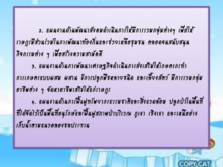 2. แผนงานด้านพัฒนาสังคมดาเนินการให้มการรวมกลุมต่างๆ เพือให้
                                                  ี          ่        ่
ราษฎรมีสวนร่วมในการพัฒนาท้องถิ่นและช่วยเหลือชุมชน ตลอดจนสนับสนุน
          ่
กิจกรรมต่าง ๆ เพือสร้างความสามัคคี
                     ่
       3. แผนงานด้านการพัฒนาเศรษฐกิจดาเนินการส่งเสริมให้เกษตรกรทา
การเกษตรแบบผสม ผสาน มีการปลูกพืชหลายชนิด และเลียงสัตว์ มีการรวมกลุม
                                                         ้                   ่
อาชีพต่าง ๆ จัดหาอาชีพเสริมให้แก่ราษฎร
       4. แผนงานด้านการฟื้นฟูทรัพยากรธรรมชาติและสิงแวดล้อม ปลูกป่าในพื้นที่
                                                      ่
ทีได้จดไว้เป็นพื้นทีอนุรกษ์และฟื้นฟูสภาพป่าบริเวณ ภูเขา เชิงเขา และเหนืออ่าง
  ่ ั               ่ ั
เก็บน้าตามแนวคลองชลประทาน
 