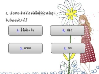 6. เลือดของสิ่งมีชีวิตชนิดใดไม่มรงควัตถุที่
                                ี
จับกับออกซิเจนได้

         ก. ไส้เดือนดิน                       ค. ปลา


            ข. แมลง                            ง. กบ
 