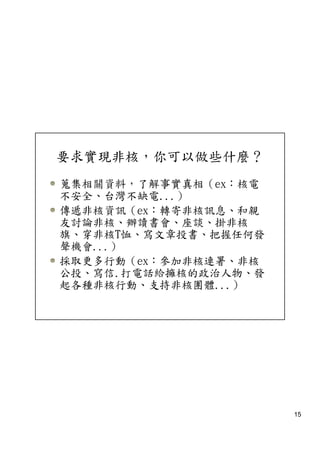 要求實現非核，你可以做些什麼？
蒐集相關資料，了解事實真相（ex：核電
不安全、台灣不缺電...）
傳遞非核資訊（ex：轉寄非核訊息、和親
友討論非核、辦讀書會、座談、掛非核
旗、穿非核T恤、寫文章投書、把握任何發
聲機會...）
採取更多行動（ex：參加非核連署、非核
公投、寫信.打電話給擁核的政治人物、發
起各種非核行動、支持非核團體...）




                      15
 